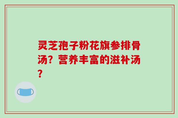 灵芝孢子粉花旗参排骨汤？营养丰富的滋补汤？
