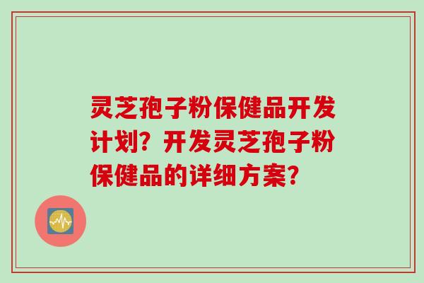 灵芝孢子粉保健品开发计划？开发灵芝孢子粉保健品的详细方案？