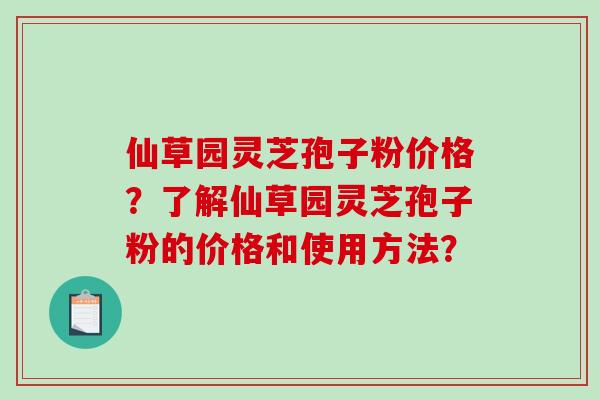 仙草园灵芝孢子粉价格？了解仙草园灵芝孢子粉的价格和使用方法？
