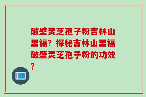 破壁灵芝孢子粉吉林山里福？探秘吉林山里福破壁灵芝孢子粉的功效？