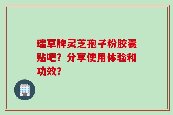 瑞草牌灵芝孢子粉胶囊贴吧？分享使用体验和功效？