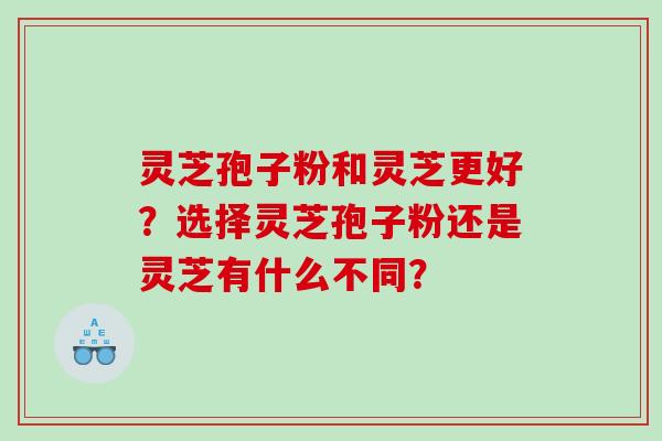 灵芝孢子粉和灵芝更好？选择灵芝孢子粉还是灵芝有什么不同？