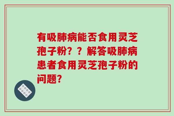 有吸肺病能否食用灵芝孢子粉？？解答吸肺病患者食用灵芝孢子粉的问题？
