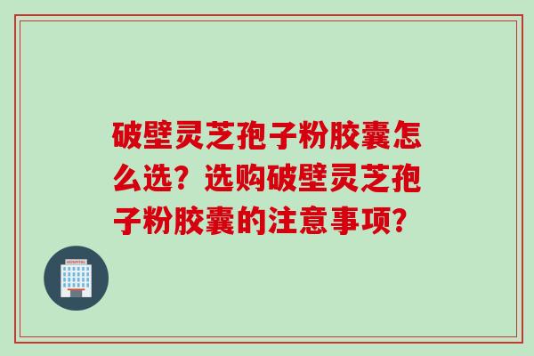 破壁灵芝孢子粉胶囊怎么选？选购破壁灵芝孢子粉胶囊的注意事项？