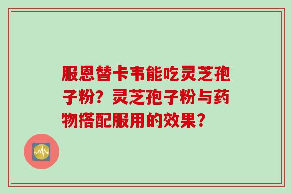 服恩替卡韦能吃灵芝孢子粉？灵芝孢子粉与药物搭配服用的效果？