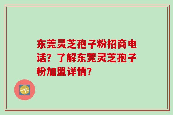 东莞灵芝孢子粉招商电话？了解东莞灵芝孢子粉加盟详情？