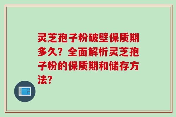 灵芝孢子粉破壁保质期多久？全面解析灵芝孢子粉的保质期和储存方法？