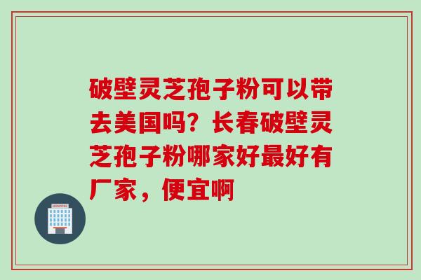 破壁灵芝孢子粉可以带去美国吗？长春破壁灵芝孢子粉哪家好最好有厂家，便宜啊