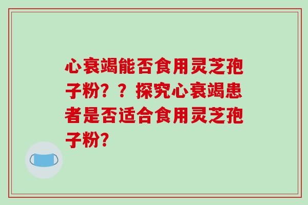 心衰竭能否食用灵芝孢子粉？？探究心衰竭患者是否适合食用灵芝孢子粉？