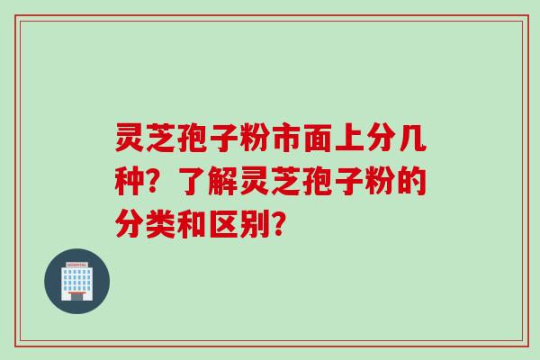 灵芝孢子粉市面上分几种？了解灵芝孢子粉的分类和区别？