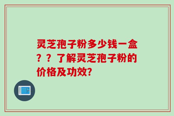 灵芝孢子粉多少钱一盒？？了解灵芝孢子粉的价格及功效？
