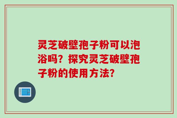 灵芝破壁孢子粉可以泡浴吗？探究灵芝破壁孢子粉的使用方法？