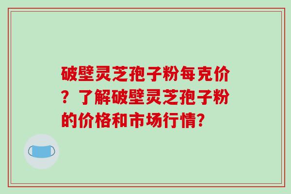 破壁灵芝孢子粉每克价？了解破壁灵芝孢子粉的价格和市场行情？