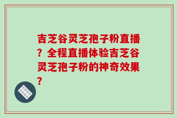 吉芝谷灵芝孢子粉直播？全程直播体验吉芝谷灵芝孢子粉的神奇效果？