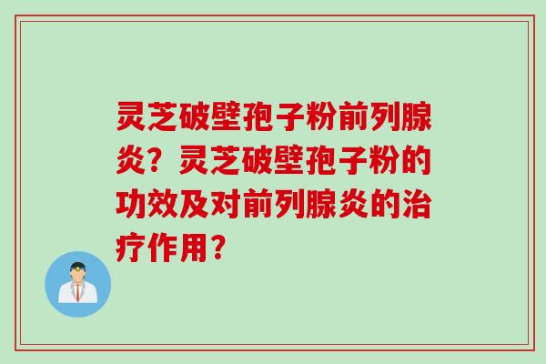 灵芝破壁孢子粉前列腺炎？灵芝破壁孢子粉的功效及对前列腺炎的治疗作用？