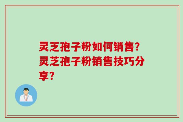 灵芝孢子粉如何销售？灵芝孢子粉销售技巧分享？