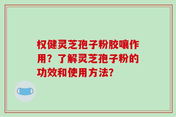 权健灵芝孢子粉胶嚷作用？了解灵芝孢子粉的功效和使用方法？