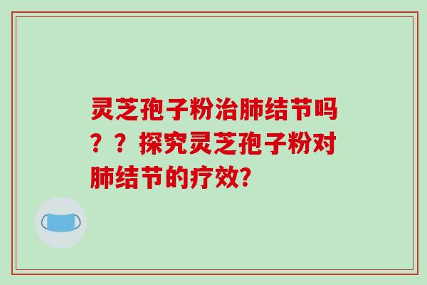 灵芝孢子粉治肺结节吗？？探究灵芝孢子粉对肺结节的疗效？