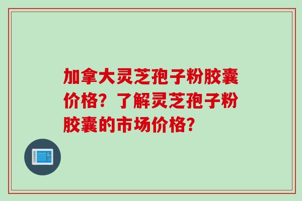 加拿大灵芝孢子粉胶囊价格？了解灵芝孢子粉胶囊的市场价格？