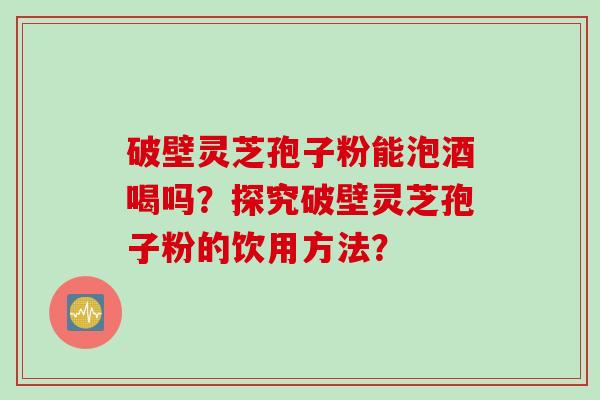 破壁灵芝孢子粉能泡酒喝吗？探究破壁灵芝孢子粉的饮用方法？