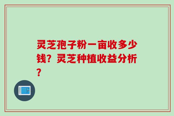 灵芝孢子粉一亩收多少钱？灵芝种植收益分析？
