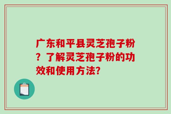 广东和平县灵芝孢子粉？了解灵芝孢子粉的功效和使用方法？