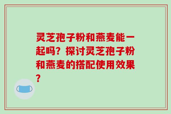 灵芝孢子粉和燕麦能一起吗？探讨灵芝孢子粉和燕麦的搭配使用效果？
