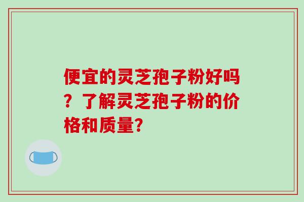 便宜的灵芝孢子粉好吗？了解灵芝孢子粉的价格和质量？
