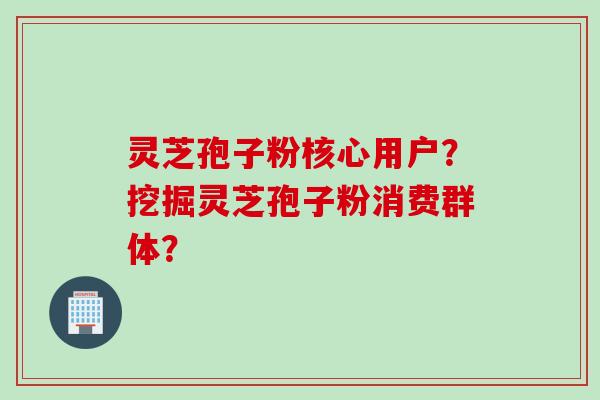 灵芝孢子粉核心用户？挖掘灵芝孢子粉消费群体？