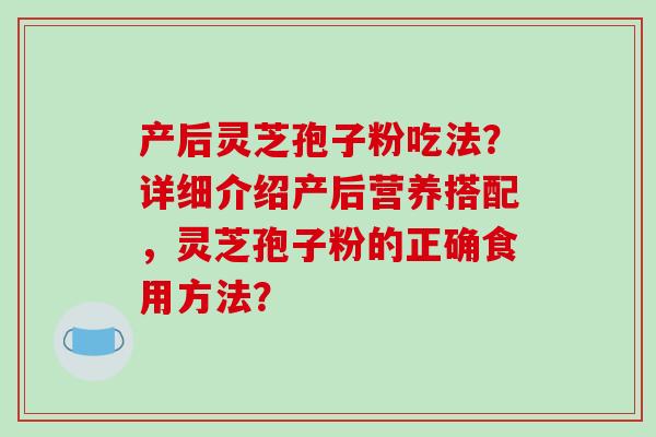 产后灵芝孢子粉吃法？详细介绍产后营养搭配，灵芝孢子粉的正确食用方法？