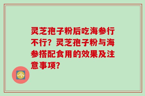 灵芝孢子粉后吃海参行不行？灵芝孢子粉与海参搭配食用的效果及注意事项？
