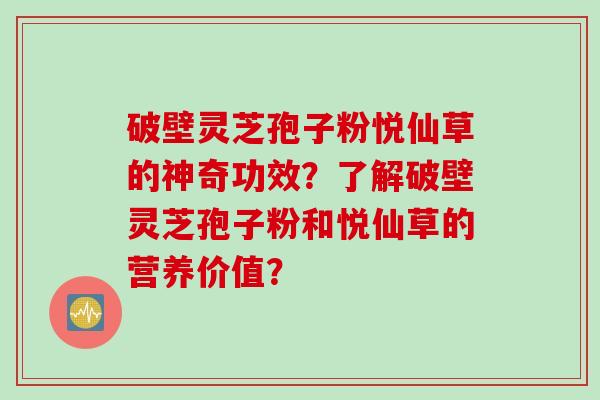破壁灵芝孢子粉悦仙草的神奇功效？了解破壁灵芝孢子粉和悦仙草的营养价值？