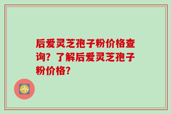 后爱灵芝孢子粉价格查询？了解后爱灵芝孢子粉价格？