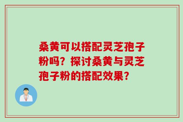 桑黄可以搭配灵芝孢子粉吗？探讨桑黄与灵芝孢子粉的搭配效果？