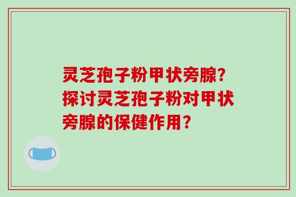 灵芝孢子粉甲状旁腺？探讨灵芝孢子粉对甲状旁腺的保健作用？