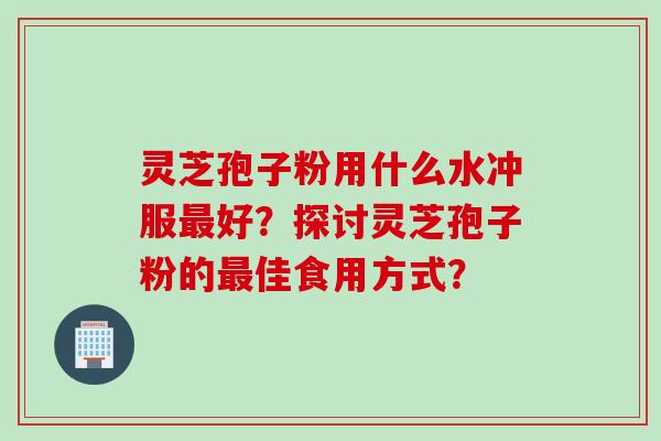 灵芝孢子粉用什么水冲服最好？探讨灵芝孢子粉的最佳食用方式？