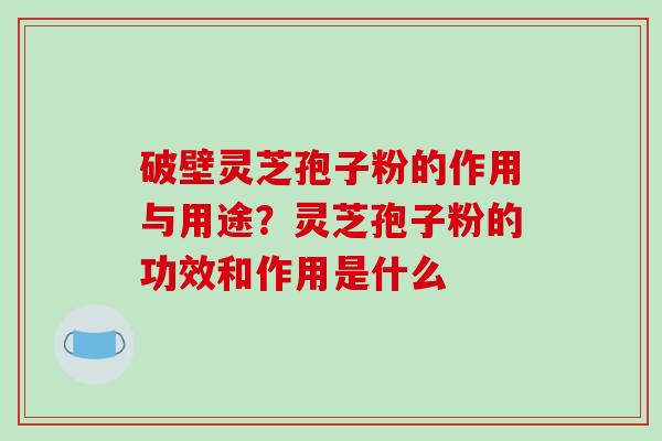 破壁灵芝孢子粉的作用与用途？灵芝孢子粉的功效和作用是什么