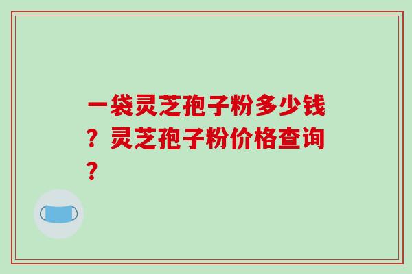 一袋灵芝孢子粉多少钱?灵芝孢子粉价格查询? 一袋灵芝孢子粉多少钱?灵芝孢子粉价格查询?