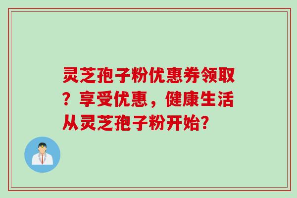灵芝孢子粉优惠券领取？享受优惠，健康生活从灵芝孢子粉开始？