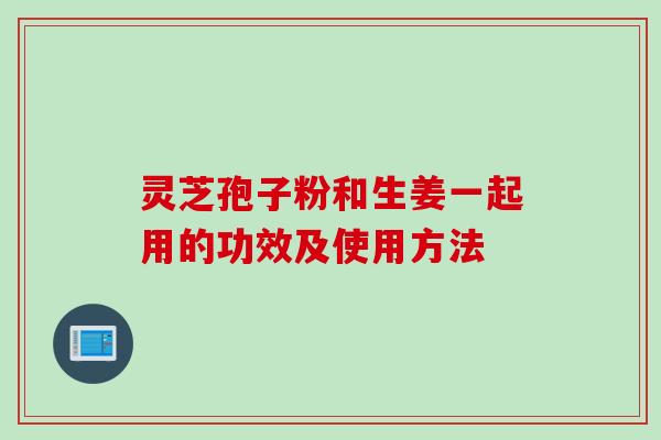 灵芝孢子粉和生姜一起用的功效及使用方法