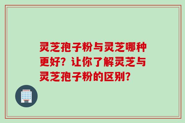 灵芝孢子粉与灵芝哪种更好？让你了解灵芝与灵芝孢子粉的区别？