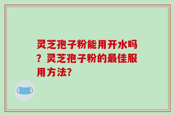 灵芝孢子粉能用开水吗？灵芝孢子粉的最佳服用方法？
