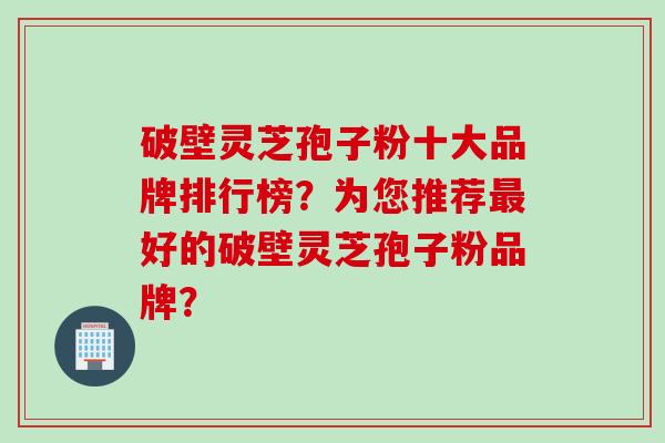 破壁灵芝孢子粉十大品牌排行榜？为您推荐最好的破壁灵芝孢子粉品牌？