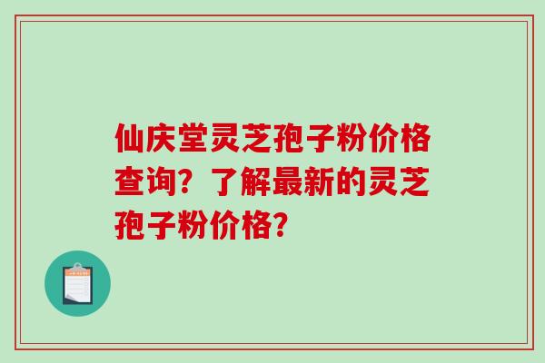 仙庆堂灵芝孢子粉价格查询？了解最新的灵芝孢子粉价格？