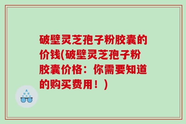 破壁灵芝孢子粉胶囊的价钱(破壁灵芝孢子粉胶囊价格：你需要知道的购买费用！)