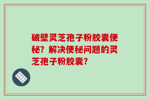 破壁灵芝孢子粉胶囊便秘？解决便秘问题的灵芝孢子粉胶囊？