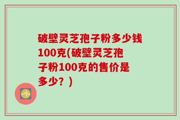 破壁灵芝孢子粉多少钱100克(破壁灵芝孢子粉100克的售价是多少?) 破壁灵芝孢子粉多少钱100克(破壁灵芝孢子粉100克的售价是多少?)