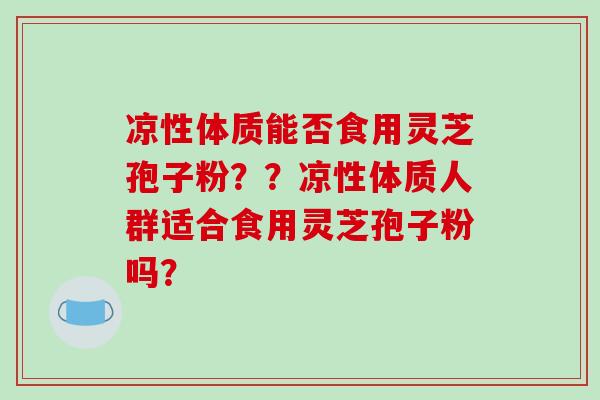凉性体质能否食用灵芝孢子粉？？凉性体质人群适合食用灵芝孢子粉吗？
