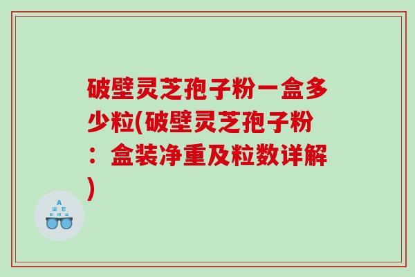 破壁灵芝孢子粉一盒多少粒(破壁灵芝孢子粉：盒装净重及粒数详解)
