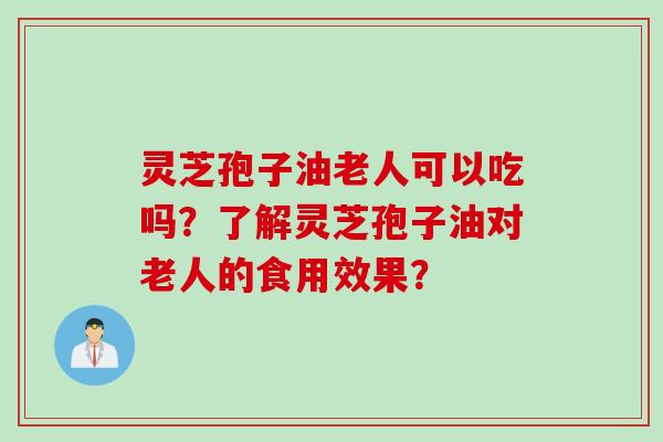 灵芝孢子油老人可以吃吗？了解灵芝孢子油对老人的食用效果？
